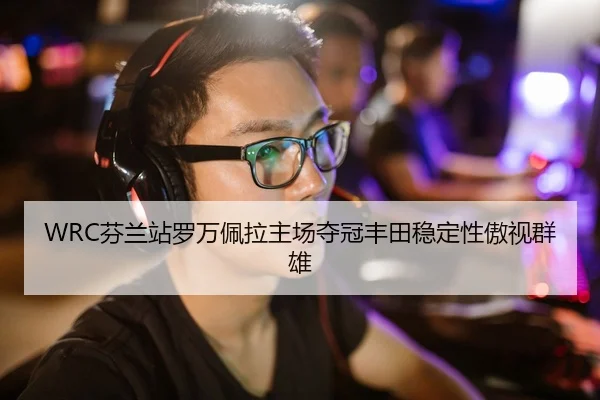 WRC芬兰站罗万佩拉主场夺冠丰田稳定性傲视群雄